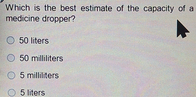 Which is the best estimate of the capacity of a
medicine dropper?
50 liters
50 milliliters
5 milliliters
5 liters