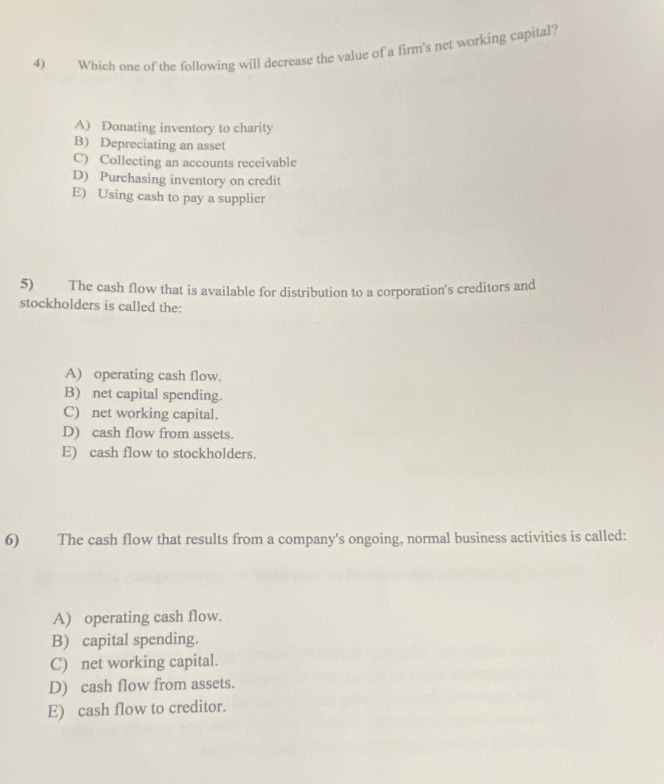 Which one of the following will decrease the value of a firm's net working capital?
A) Donating inventory to charity
B) Depreciating an asset
C) Collecting an accounts receivable
D) Purchasing inventory on credit
E) Using cash to pay a supplier
5) The cash flow that is available for distribution to a corporation's creditors and
stockholders is called the:
A) operating cash flow.
B) net capital spending.
C) net working capital.
D) cash flow from assets.
E) cash flow to stockholders.
6) The cash flow that results from a company's ongoing, normal business activities is called:
A) operating cash flow.
B) capital spending.
C) net working capital.
D) cash flow from assets.
E) cash flow to creditor.