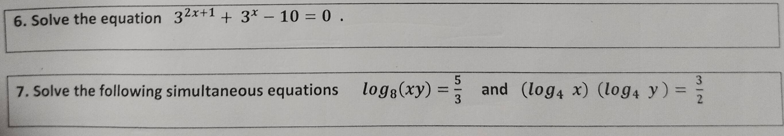 Solve the equation 3^(2x+1)+3^x-10=0. 
7. Solve the following simultaneous equations log _8(xy)= 5/3  and (log _4x)(log _4y)= 3/2 