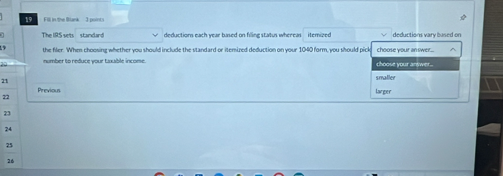 Fill in the Blank 3 points
The IRS sets standard deductions each year based on filing status whereas itemized deductions vary based on
19 the filer When choosing whether you should include the standard or itemized deduction on your 1040 form, you should pick choose your answer... ^
20 number to reduce your taxable income. choose your answer...
21
smaller
Previous larger
22
23
24
25
26