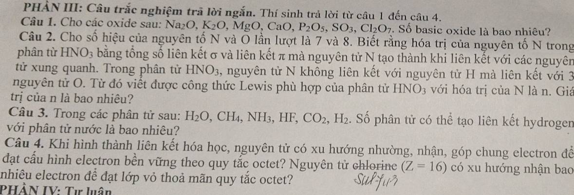 PHẢN III: Câu trắc nghiệm trã lời ngắn. Thí sinh trả lời từ câu 1 đến câu 4. 
Câu 1. Cho các oxide sau: Na_2O, K_2O MgO, CaO, P_2O_5, SO_3, Cl_2O_7. Số basic oxide là bao nhiêu? 
Câu 2. Cho số hiệu của nguyên tố N và O lần lượt là 7 và 8. Biết rằng hóa trị của nguyên tố N trong 
phân từ HNO_3 bằng tổng số liên kết σ và liên kết π mà nguyên tử N tạo thành khi liên kết với các nguyên 
tử xung quanh. Trong phân tử HNO_3 , nguyên tử N không liên kết với nguyên tử H mà liên kết với 3
nguyên tử O. Từ đó viết được công thức Lewis phù hợp của phân tử HNO_3 với hóa trị của N là n. Giá 
trị của n là bao nhiêu? 
Câu 3. Trong các phân tử sau: H_2O, CH_4, NH_3, HF, CO_2, H_2. Số phân tử có thể tạo liên kết hydrogen 
với phân tử nước là bao nhiêu? 
Câu 4. Khi hình thành liên kết hóa học, nguyên tử có xu hướng nhường, nhận, góp chung electron để 
đạt cấu hình electron bền vững theo quy tắc octet? Nguyên tử chlorince (Z=16) có xu hướng nhận bao 
enhiêu electron để đạt lớp vỏ thoả mãn quy tắc octet? 
PHẢN IV: Tư luân