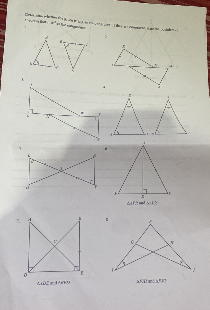 " 
I. Determine whether the given triangles are congruent. If they are congruent, state the postulate or 
theorem that justifies the congruence. 
1. 
2. 
3. 
6.
△ APR and △ ALR
7.
△ ADE and △ BED △ FIH and △ FJG