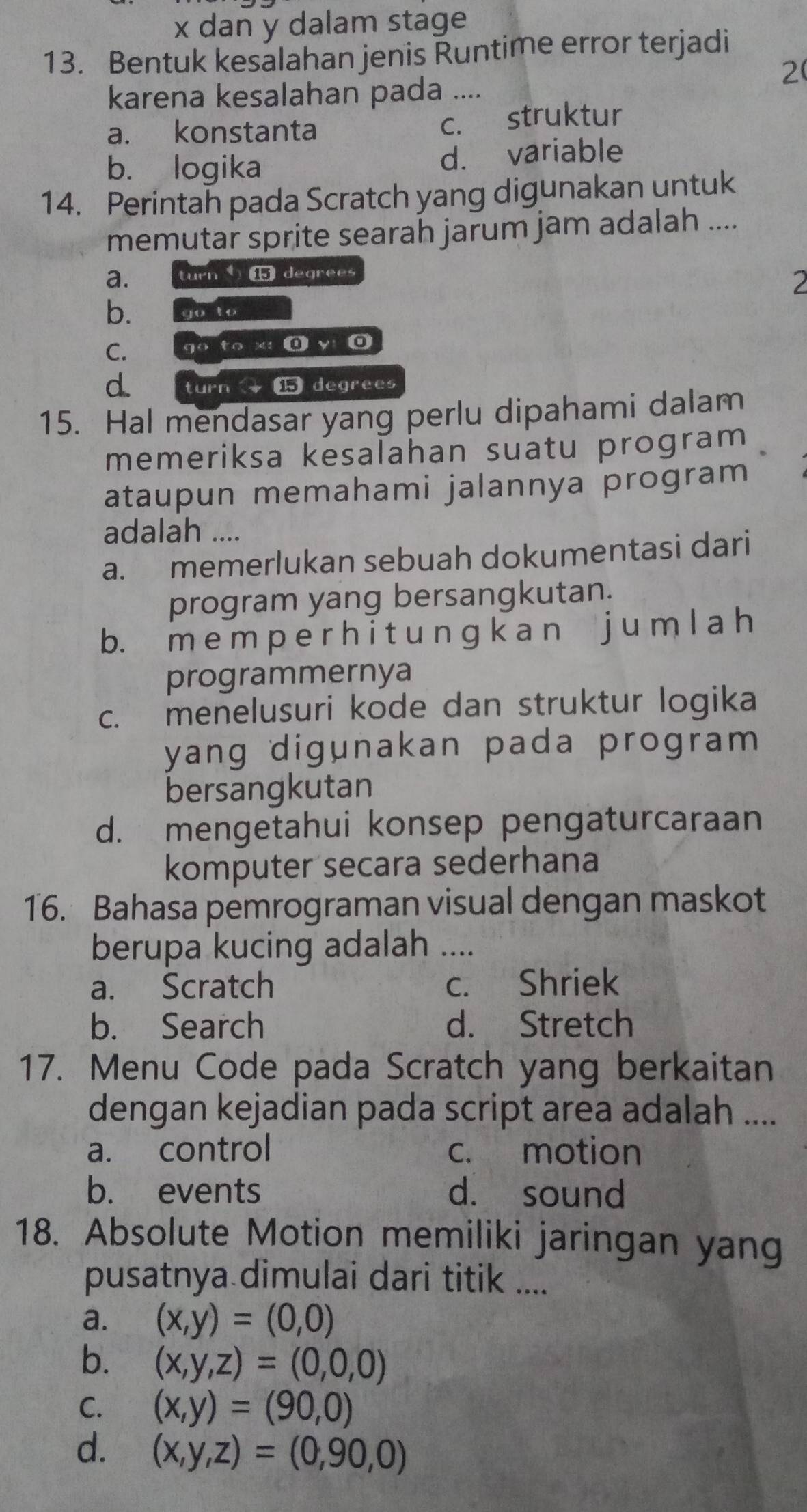 x dan y dalam stage
13. Bentuk kesalahan jenis Řuntime error terjadi
2
karena kesalahan pada ....
a. konstanta
c. struktur
b. logika d. variable
14. Perintah pada Scratch yang digunakan untuk
memutar sprite searah jarum jam adalah ....
a. turn degrees
2
b. Gosto
C. 
go to x :@ y: 0
d. turn ⑮ degrees
15. Hal mendasar yang perlu dipahami dalam
memeriksa kesalahan suatu program
ataupun memahami jalannya program
adalah ....
a. memerlukan sebuah dokumentasi dari
program yang bersangkutan.
b. m e m p e r h i t u n ɡ k a n j u m l a h
programmernya
c. menelusuri kode dan struktur logika
yang digunakan pada program 
bersangkutan
d. mengetahui konsep pengaturcaraan
komputer secara sederhana
16. Bahasa pemrograman visual dengan maskot
berupa kucing adalah_
a. Scratch c. Shriek
b. Search d. Stretch
17. Menu Code pada Scratch yang berkaitan
dengan kejadian pada script area adalah ....
a. control c. motion
b. events d. sound
18. Absolute Motion memiliki jaringan yang
pusatnya dimulai dari titik ....
a. (x,y)=(0,0)
b. (x,y,z)=(0,0,0)
C. (x,y)=(90,0)
d. (x,y,z)=(0,90,0)