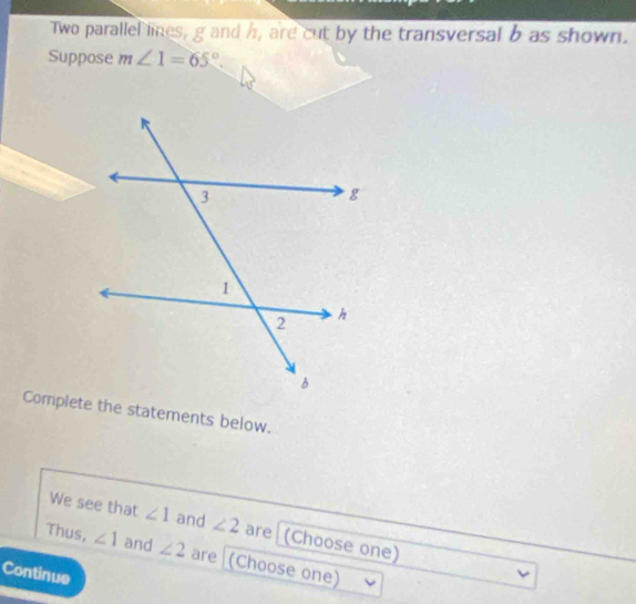 Two parallel lines, g and h, are cut by the transversal b as shown. 
Suppose m∠ 1=65°. 
Complete the statements below. 
We see that ∠ 1 and ∠ 2 are (Choose one) 
Thus, ∠ 1 and ∠ 2 are (Choose one) 
Continue