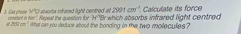 Gas phase H^(35)Cl absorbs infrared light centred at 2991cm^(-1). . Calculate its force 
constant inNm^(-1). Repeat the question for^1H^(79)E Br which absorbs infrared light centred 
at 2650cm^(-1). . What can you deduce about the bonding in the two molecules?