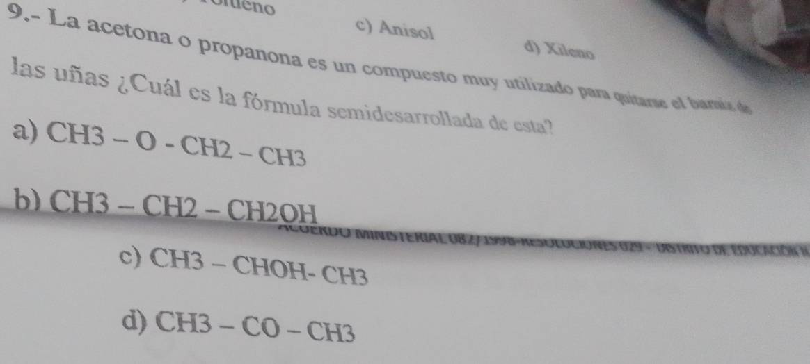 omeno
c) Anisol d) Xileno
9.- La acetona o propanona es un compuesto muy utilizado para quitarse el baria d
las uñas ¿Cuál es la fórmula semidesarrollada de esta?
a) CH3-O-CH2-CH3
b) CH3-CH2-CH2OH
s
c) CH3-CHOH-CH3
d) CH3-CO-CH3