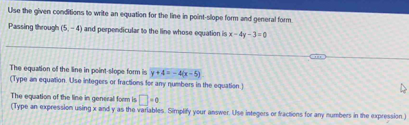 Use the given conditions to write an equation for the line in point-slope form and general form. 
Passing through (5,-4) and perpendicular to the line whose equation is x-4y-3=0
The equation of the line in point-slope form is y+4=-4(x-5). 
(Type an equation. Use integers or fractions for any numbers in the equation.) 
The equation of the line in general form is □ =0
(Type an expression using x and y as the variables. Simplify your answer. Use integers or fractions for any numbers in the expression.)