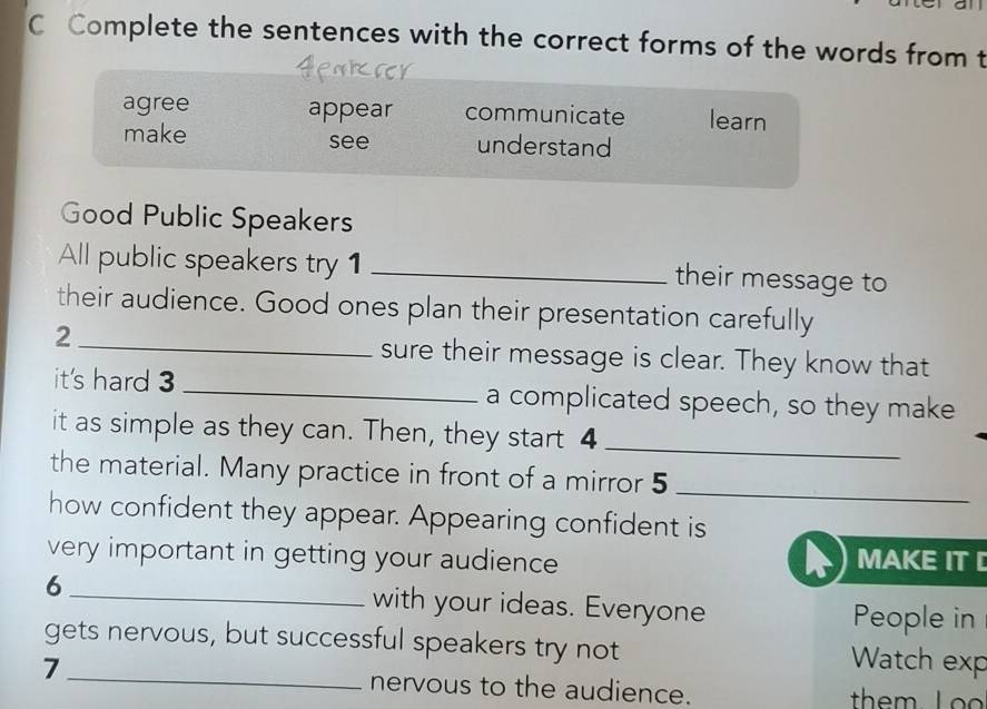 Complete the sentences with the correct forms of the words from t
agree appear communicate learn
make see understand
Good Public Speakers
All public speakers try 1 _their message to
their audience. Good ones plan their presentation carefully
_2
sure their message is clear. They know that
it's hard 3 _a complicated speech, so they make
it as simple as they can. Then, they start 4 _
the material. Many practice in front of a mirror 5_
how confident they appear. Appearing confident is
very important in getting your audience MAKE IT 
6 _with your ideas. Everyone People in
gets nervous, but successful speakers try not Watch exp
7_ nervous to the audience. them L o o