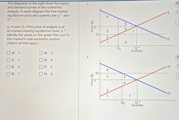 The diagrams to the right show the supply i. C
and demand curves in the market for
widgets. In each diagram the free market
C
equilibrium price and quantity are p° and
Q^(!=).
a. In part (i), if the price of widgets is at
its market-clearing equilibrium level, p^*,
identify the areas on the graph that sum to 
this market's total economic surplus.
(Select all that apply.)
A. 1 B. 2
C. 3 D. 4
E. 5 F. 6
G. 7 H.8