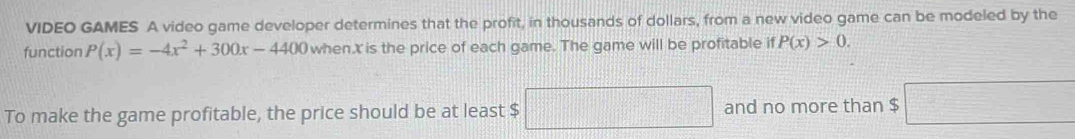 VIDEO GAMES A video game developer determines that the profit, in thousands of dollars, from a new video game can be modeled by the 
function P(x)=-4x^2+300x-4400 when x is the price of each game. The game will be profitable if P(x)>0. 
To make the game profitable, the price should be at least $ □ and no more than $ □