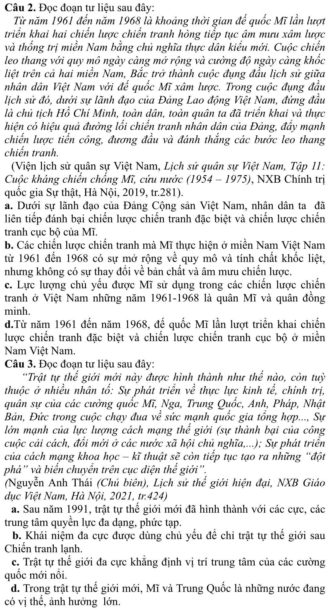 Đọc đoạn tư liệu sau đây:
Từ năm 1961 đến năm 1968 là khoảng thời gian đế quốc Mĩ lần lượt
triển khai hai chiến lược chiến tranh hòng tiếp tục âm mưu xâm lược
và thống trị miền Nam bằng chủ nghĩa thực dân kiểu mới. Cuộc chiến
leo thang với quy mô ngày càng mở rộng và cường độ ngày càng khốc
liệt trên cả hai miền Nam, Bắc trở thành cuộc đụng đầu lịch sử giữa
nhân dân Việt Nam với đế quốc Mĩ xâm lược. Trong cuộc đụng đầu
lịch sử đó, dưới sự lãnh đạo của Đảng Lao động Việt Nam, đứng đầu
là chủ tịch Hồ Chí Minh, toàn dân, toàn quân ta đã triển khai và thực
hiện có hiệu quả đường lối chiến tranh nhân dân của Đảng, đẩy mạnh
chiến lược tiến công, đương đầu và đánh thắng các bước leo thang
chiến tranh.
(Viện lịch sử quân sự Việt Nam, Lịch sử quân sự Việt Nam, Tập 11:
Cuộc kháng chiến chống Mĩ, cứu nước (1954 - 1975), , NXB Chính trị
quốc gia Sự thật, Hà Nội, 2019, tr.281).
a. Dưới sự lãnh đạo của Đảng Cộng sản Việt Nam, nhân dân ta đã
liên tiếp đánh bại chiến lược chiến tranh đặc biệt và chiến lược chiến
tranh cục bộ của Mĩ.
b. Các chiến lược chiến tranh mà Mĩ thực hiện ở miền Nam Việt Nam
từ 1961 đến 1968 có sự mở rộng về quy mô và tính chất khốc liệt,
nhưng không có sự thay đổi về bản chất và âm mưu chiến lược.
c. Lực lượng chủ yếu được Mĩ sử dụng trong các chiến lược chiến
tranh ở Việt Nam những năm 1961-1968 là quân Mĩ và quân đồng
minh.
d.Từ năm 1961 đến năm 1968, đế quốc Mĩ lần lượt triển khai chiến
lược chiến tranh đặc biệt và chiến lược chiến tranh cục bộ ở miền
Nam Việt Nam.
Câu 3. Đọc đoạn tư liệu sau đây:
“Trật tự thế giới mới này được hình thành như thế nào, còn tuỳ
thuộc ở nhiều nhân tố: Sự phát triển về thực lực kinh tế, chính trị,
quân sự của các cường quốc Mĩ, Nga, Trung Quốc, Anh, Pháp, Nhật
Bản, Đức trong cuộc chạy đua về sức mạnh quốc gia tổng hợp..., Sự
lớn mạnh của lực lượng cách mạng thế giới (sự thành bại của công
cuộc cải cách, đổi mới ở các nước xã hội chủ nghĩa,...); Sự phát triển
của cách mạng khoa học - kĩ thuật sẽ còn tiếp tục tạo ra những “đột
phá'' và biến chuyển trên cục diện thế giới''.
(Nguyễn Anh Thái (Chủ biên), Lịch sử thế giới hiện đại, NXB Giáo
dục Việt Nam, Hà Nội, 2021, tr.424)
a. Sau năm 1991, trật tự thế giới mới đã hình thành với các cực, các
trung tâm quyền lực đa dạng, phức tạp.
b. Khái niệm đa cực được dùng chủ yếu để chỉ trật tự thế giới sau
Chiến tranh lạnh.
c. Trật tự thế giới đa cực khẳng định vị trí trung tâm của các cường
quốc mới nổi.
d. Trong trật tự thế giới mới, Mĩ và Trung Quốc là những nước đang
có vị thế, ảnh hưởng lớn.