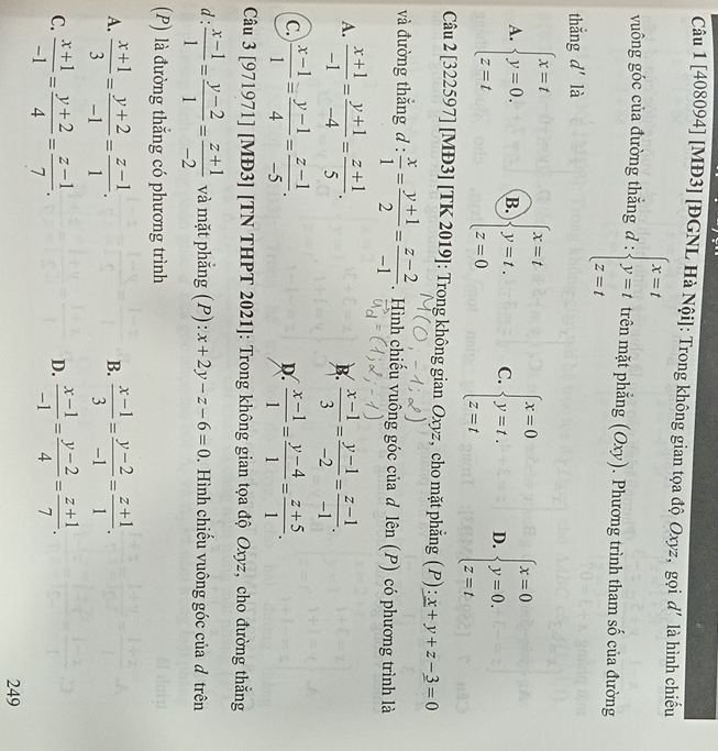 [408094] [MĐ3] [ĐGNL Hà Nội]: Trong không gian tọa độ Oxyz, gọi d' là hình chiếu
vuông góc của đường thắng d : beginarrayl x=t y=t z=tendarray. trên mặt phẳng (Oxy). Phương trình tham số của đường
thắng d' là
A. beginarrayl x=t y=0, z=tendarray. B. beginarrayl x=t y=t. z=0endarray. C. beginarrayl x=0 y=t. z=tendarray. D. beginarrayl x=0 y=0. z=tendarray.
Câu 2 [322597] [MĐ3] [TK 2019]: Trong không gian Oxyz, cho mặt phẳng (P): _ x+y+z-_ 3=0
và đường thắng d :  x/1 = (y+1)/2 = (z-2)/-1 . Hình chiếu vuông góc của d lên (P) có phương trình là
A.  (x+1)/-1 = (y+1)/-4 = (z+1)/5 .  (x-1)/3 = (y-1)/-2 = (z-1)/-1 .
B.
C.  (x-1)/1 = (y-1)/4 = (z-1)/-5 .  (x-1)/1 = (y-4)/1 = (z+5)/1 .
D.
Câu 3 [971971] [MĐ3] [TN THPT 2021]: Trong không gian tọa độ Oxyz, cho đường thẳng
d:  (x-1)/1 = (y-2)/1 = (z+1)/-2  và mặt phẳng (P): x+2y-z-6=0.  Hình chiếu vuông góc của đ trên
(P) là đường thẳng có phương trình
A.  (x+1)/3 = (y+2)/-1 = (z-1)/1 .  (x-1)/3 = (y-2)/-1 = (z+1)/1 .
B.
C.  (x+1)/-1 = (y+2)/4 = (z-1)/7 .  (x-1)/-1 = (y-2)/4 = (z+1)/7 .
D.
249
