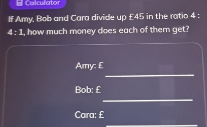 Calculator 
If Amy, Bob and Cara divide up £45 in the ratio 4 :
4:1 , how much money does each of them get? 
_ 
Amy: £
Bob: £
_ 
Cara: £