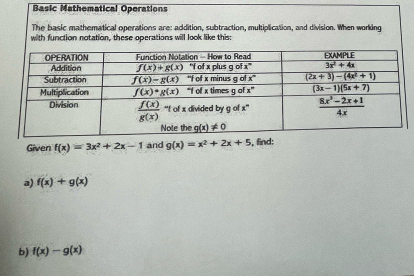 Basic Mathematical Operations
The basic mathematical operations are: addition, subtraction, multiplication, and division. When working
with function notation, these operations will look like this:
Given f(x)=3x^2+2x-1 and g(x)=x^2+2x+5 , find:
a) f(x)+g(x)
b) f(x)-g(x)