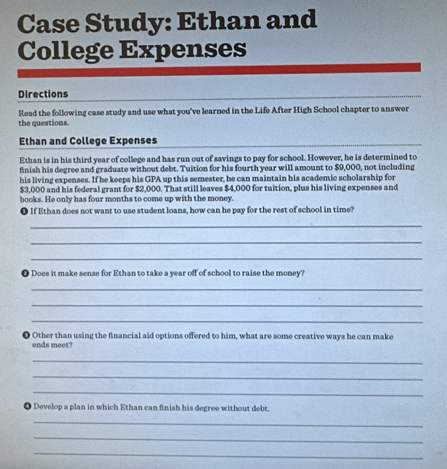 Case Study: Ethan and 
College Expenses 
Directions 
Read the following case study and use what you've learned in the Life After High School chapter to answer 
the questions. 
Ethan and College Expenses 
Ethan is in his third year of college and has run out of savings to pay for school. However, he is determined to 
finish his degree and graduate without debt. Tuition for his fourth year will amount to $9,000, not including 
his living expenses. If he keeps his GPA up this semester, he can maintain his academic scholarship for
$3,000 and his federal grant for $2,000. That still leaves $4,000 for tuition, plus his living expenses and 
books. He only has four months to come up with the money. 
● If Ethan does not want to use student loans, how can he pay for the rest of school in time? 
_ 
_ 
_ 
❷ Does it make sense for Ethan to take a year off of school to raise the money? 
_ 
_ 
_ 
● Other than using the financial aid options offered to him, what are some creative ways he can make 
ends meet? 
_ 
_ 
_ 
● Develop a plan in which Ethan can finish his degree without debt. 
_ 
_ 
_