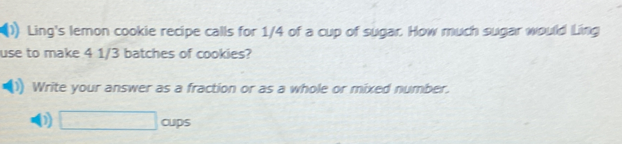 Ling's lemon cookie recipe calls for 1/4 of a cup of sugar. How much sugar would Ling 
use to make 4 1/3 batches of cookies? 
Write your answer as a fraction or as a whole or mixed number. 
0) □ oups