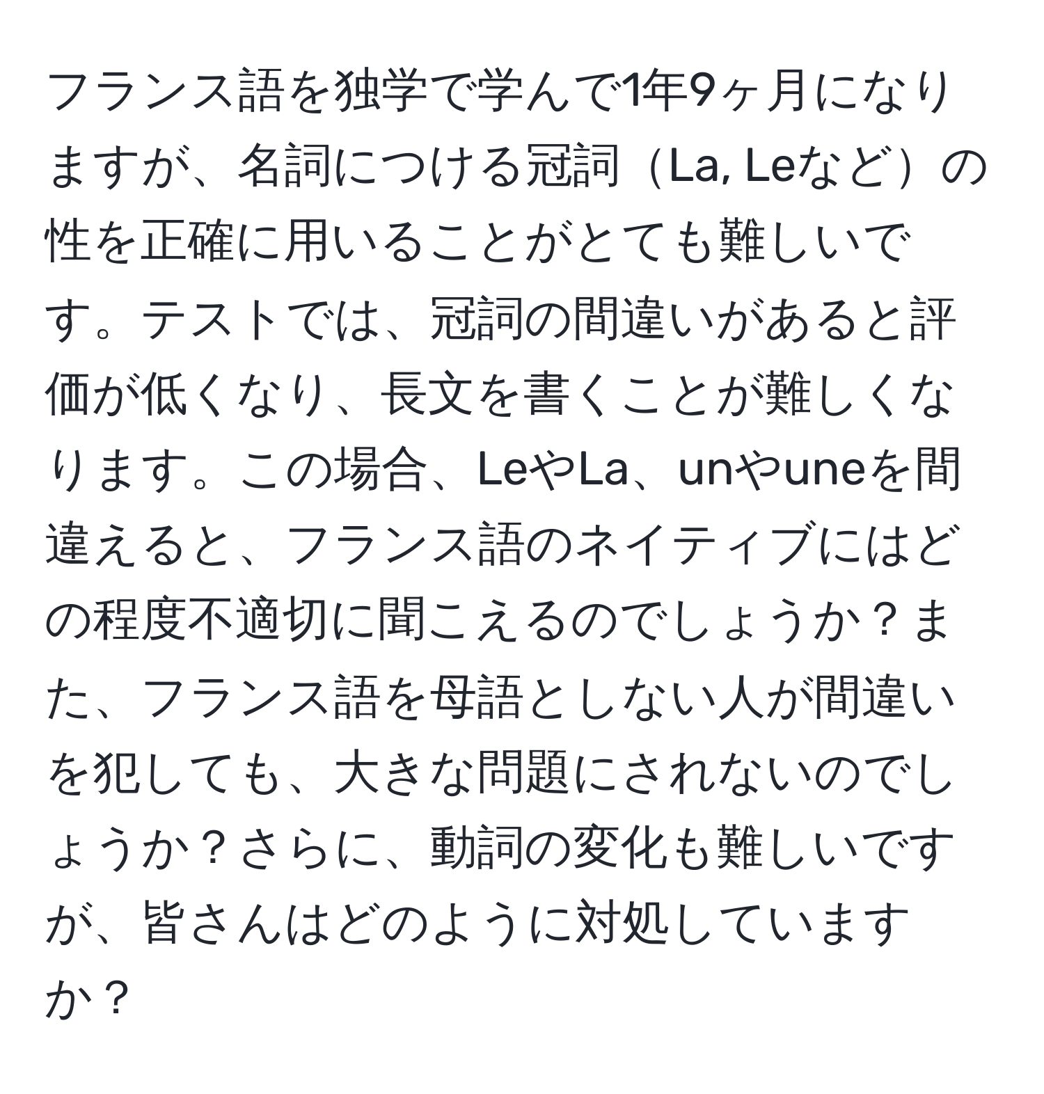 フランス語を独学で学んで1年9ヶ月になりますが、名詞につける冠詞La, Leなどの性を正確に用いることがとても難しいです。テストでは、冠詞の間違いがあると評価が低くなり、長文を書くことが難しくなります。この場合、LeやLa、unやuneを間違えると、フランス語のネイティブにはどの程度不適切に聞こえるのでしょうか？また、フランス語を母語としない人が間違いを犯しても、大きな問題にされないのでしょうか？さらに、動詞の変化も難しいですが、皆さんはどのように対処していますか？