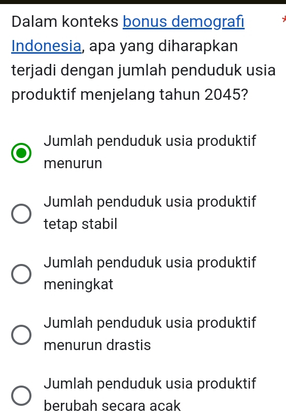 Dalam konteks bonus demografi
Indonesia, apa yang diharapkan
terjadi dengan jumlah penduduk usia
produktif menjelang tahun 2045?
Jumlah penduduk usia produktif
menurun
Jumlah penduduk usia produktif
tetap stabil
Jumlah penduduk usia produktif
meningkat
Jumlah penduduk usia produktif
menurun drastis
Jumlah penduduk usia produktif
berubah secara acak