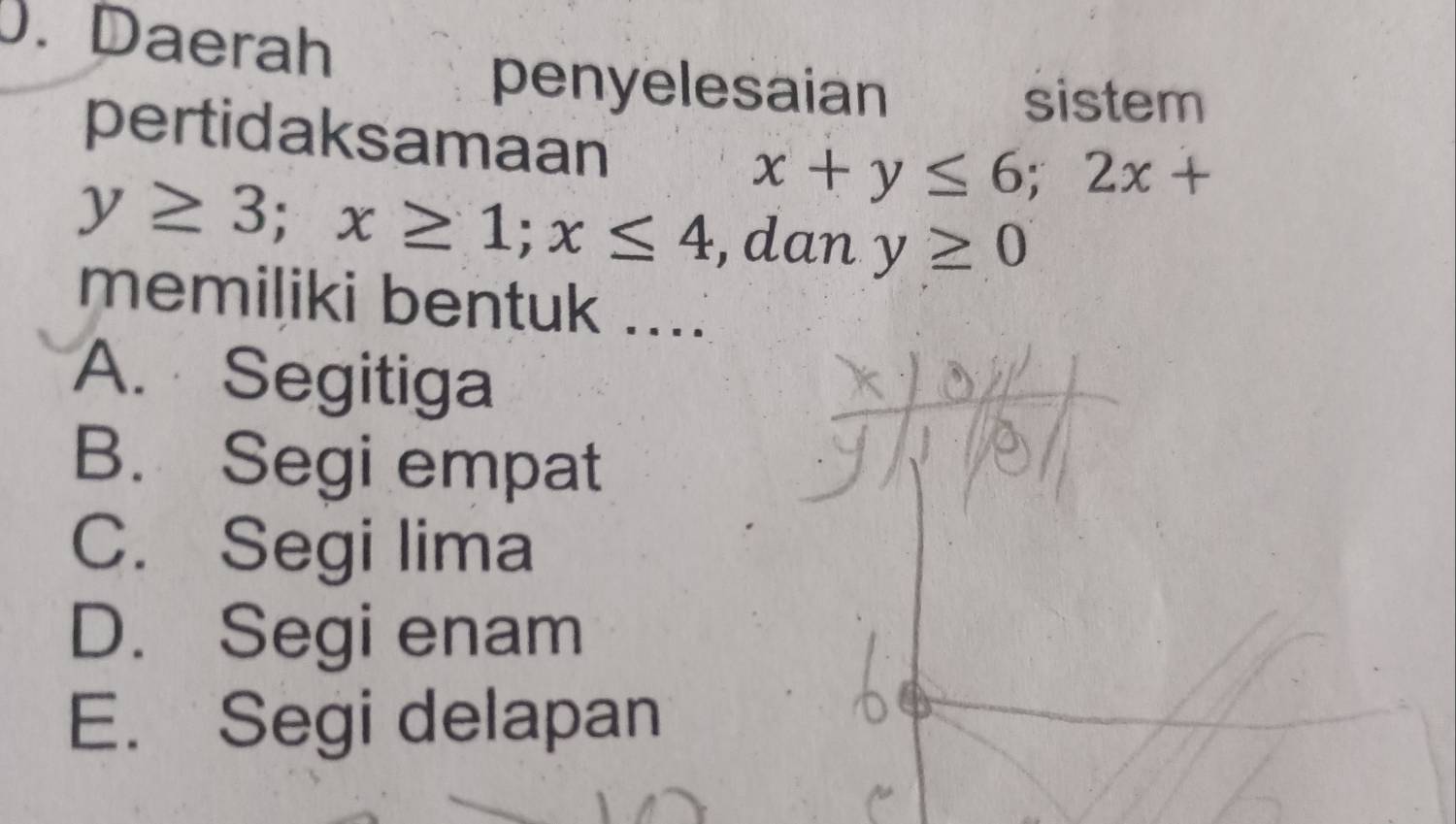 Daerah
penyelesaian
sistem
pertidaksamaan
x+y≤ 6; 2x+
y≥ 3; x≥ 1; x≤ 4 ,dan y≥ 0
memiliki bentuk ....
A. Segitiga
B. Segi empat
C. Segi lima
D. Segi enam
E. Segi delapan