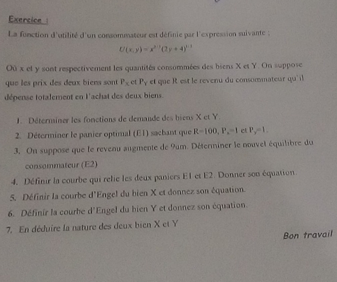 Exercice 
La fonction d'utilité d'un consommateur est définie par l'expression suivante ;
U(x,y)=x^(2/3)(2y+4)^1/3
Où x et y sont respectivement les quantités consommées des biens X et Y. On suppose 
que les prix des deux biens sont P_X ct P_Y et que R est le revenu du consommateur qu'il 
dépense totalement en l'achat des deux biens. 
1. Déterminer les fonctions de demande des biens X et Y. 
2. Déterminer le panier optimal (E1) sachant que R=100, P_x=1 et P_y=1. 
3. On suppose que le revenu augmente de 9um. Déterminer le nouvel équilibre du 
consommateur (E2) 
4. Définir la courbe qui relie les deux paniers E1 et E2. Donner son équation. 
5. Définir la courbe d'Engel du bien X et donnez son équation. 
6. Définir la courhe d'Engel du bien Y et donnez son équation. 
7. En déduire la nature des deux bien X et Y
Bon travail