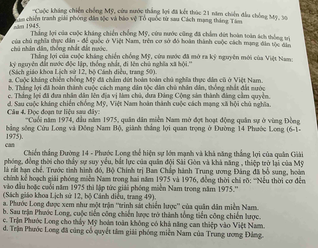 Cuộc kháng chiến chống Mỹ, cứu nước thắng lợi đã kết thúc 21 năm chiến đấu chống Mỹ, 30
chăm chiến tranh giải phóng dân tộc và bảo vệ Tổ quốc từ sau Cách mạng tháng Tám
năm 1945.
Thắng lợi của cuộc kháng chiến chống Mỹ, cứu nước cũng đã chấm dứt hoàn toàn ách thống trị
của chủ nghĩa thực dân - đế quốc ở Việt Nam, trên cơ sở đó hoàn thành cuộc cách mạng dân tộc dân
chủ nhân dân, thống nhất đất nước.
Thắng lợi của cuộc kháng chiến chống Mỹ, cứu nước đã mở ra kỷ nguyên mới của Việt Nam:
kỷ nguyên đất nước độc lập, thống nhất, đi lên chủ nghĩa xã hội.”
(Sách giáo khoa Lịch sử 12, bộ Cánh diều, trang 50).
a. Cuộc kháng chiến chống Mỹ đã chấm dứt hoàn toàn chủ nghĩa thực dân cũ ở Việt Nam.
b. Thắng lợi đã hoàn thành cuộc cách mạng dân tộc dân chủ nhân dân, thống nhất đất nước
c. Thắng lợi đã đưa nhân dân lên địa vị làm chủ, dưa Đảng Cộng sản thành đảng cầm quyền.
d. Sau cuộc kháng chiến chống Mỹ, Việt Nam hoàn thành cuộc cách mạng xã hội chủ nghĩa.
Câu 4. Đọc đoạn tư liệu sau đây:
“Cuối năm 1974, đầu năm 1975, quân dân miền Nam mở đợt hoạt động quân sự ở vùng Đồng
bằng sông Cửu Long và Đông Nam Bộ, giành thắng lợi quan trọng ở Đường 14 Phước Long (6-1-
1975).
can
Chiến thắng Đường 14 - Phước Long thể hiện sự lớn mạnh và khả năng thắng lợi của quân Giải
phóng, đồng thời cho thấy sự suy yếu, bất lực của quân đội Sài Gòn và khả năng , thiệp trở lại của Mỹ
là rất hạn chế. Trước tình hình đó, Bộ Chính trị Ban Chấp hành Trung ương Đảng đã bổ sung, hoàn
chỉnh kế hoạch giải phóng miền Nam trong hai năm 1975 và 1976, đồng thời chỉ rõ: “Nếu thời cơ đến
vào đầu hoặc cuối năm 1975 thì lập tức giải phóng miền Nam trong năm 1975.'
(Sách giáo khoa Lịch sử 12, bộ Cánh diều, trang 49).
a. Phước Long được xem như một trận “trinh sát chiến lược” của quân dân miền Nam.
b. Sau trận Phước Long, cuộc tiến công chiến lược trở thành tổng tiến công chiến lược.
c. Trận Phước Long cho thấy Mỹ hoàn toàn không có khả năng can thiệp vào Việt Nam.
d. Trận Phước Long đã củng cố quyết tâm giải phóng miền Nam của Trung ương Đảng.