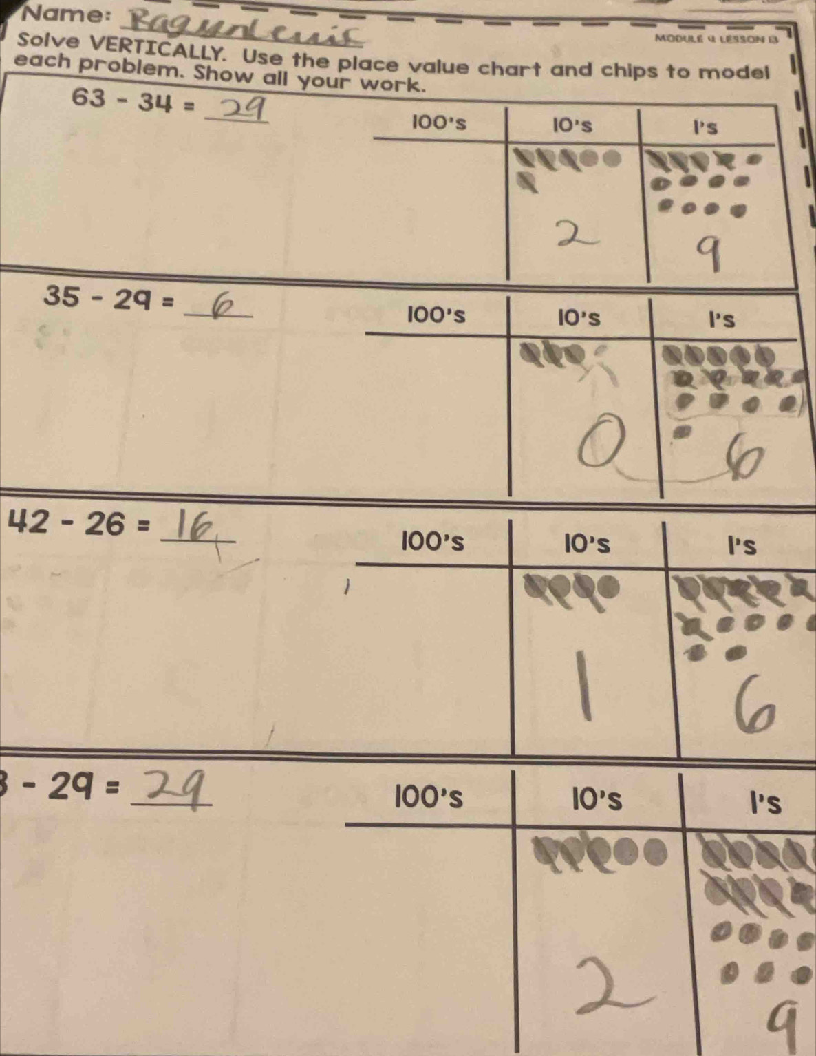 Name: 
_ 
Modulé 4 lésson e 
Solve VERTICALLY. Use the place value chart and chips to model 
each problem. Show all your work.
63-34=
_
100°s
IO's
Ps

35-29=
_
100's
IO's
l's
_
42-26=
100's
10's
P's
1 
_
3-29=
10's
100's I's