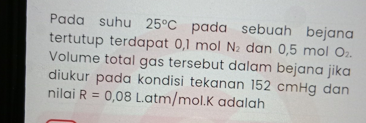 Pada suhu 25°C pada sebuah bejana 
tertutup terdapat 0,1 mol N_2 dan 0,5 mol O_2. 
Volume total gas tersebut dalam bejana jika 
diukur pada kondisi tekanan 152 cmHg dan 
nilai R=0,08 L. atm/mol. K adalah