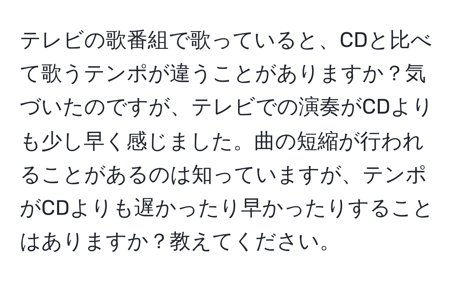 テレビの歌番組で歌っていると、CDと比べて歌うテンポが違うことがありますか？気づいたのですが、テレビでの演奏がCDよりも少し早く感じました。曲の短縮が行われることがあるのは知っていますが、テンポがCDよりも遅かったり早かったりすることはありますか？教えてください。