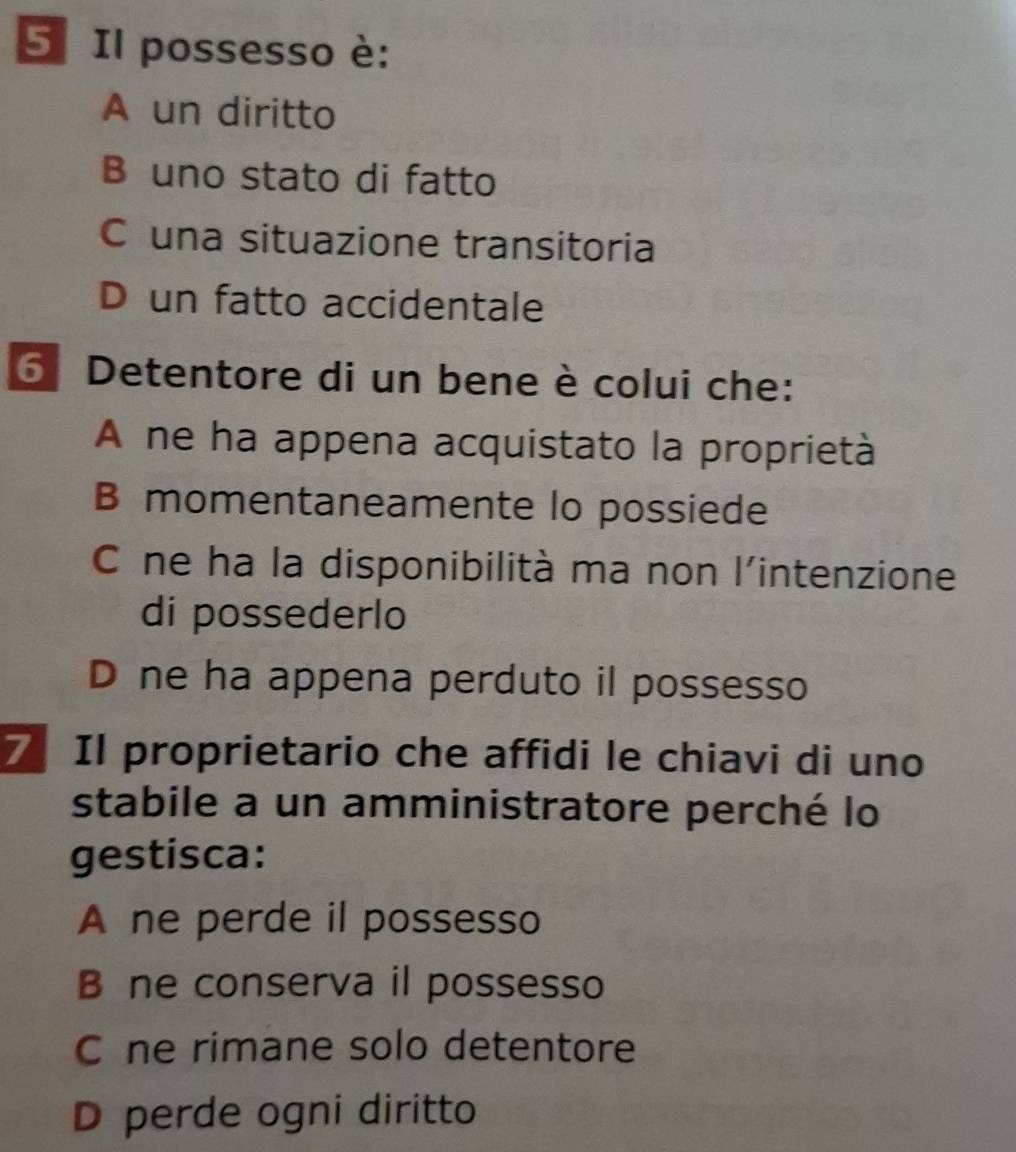 Il possesso è:
A un diritto
B uno stato di fatto
C una situazione transitoria
D un fatto accidentale
Detentore di un bene è colui che:
A ne ha appena acquistato la proprietà
B momentaneamente lo possiede
Cô ne ha la disponibilità ma non l'intenzione
di possederlo
D ne ha appena perduto il possesso
7 Il proprietario che affidi le chiavi di uno
stabile a un amministratore perché lo
gestisca:
A ne perde il possesso
B ne conserva il possesso
C ne rimane solo detentore
D perde ogni diritto