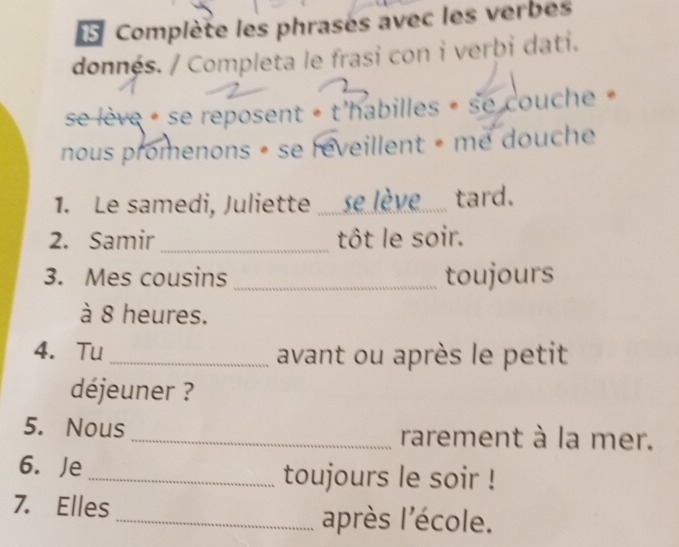 Complète les phrasés avec les verbes 
donnés. / Completa le frasi con i verbi dati. 
se lève « se reposent » t'habilles » se couche » 
nous promenons « se reveillent « me douche 
1. Le samedi, Juliette ...... se lève_ tard. 
2. Samir _tôt le soir. 
3. Mes cousins _toujours 
à 8 heures. 
4. Tu _avant ou après le petit 
déjeuner ? 
5. Nous _rarement à la mer. 
6. Je _toujours le soir ! 
7. Elles _après l'école.