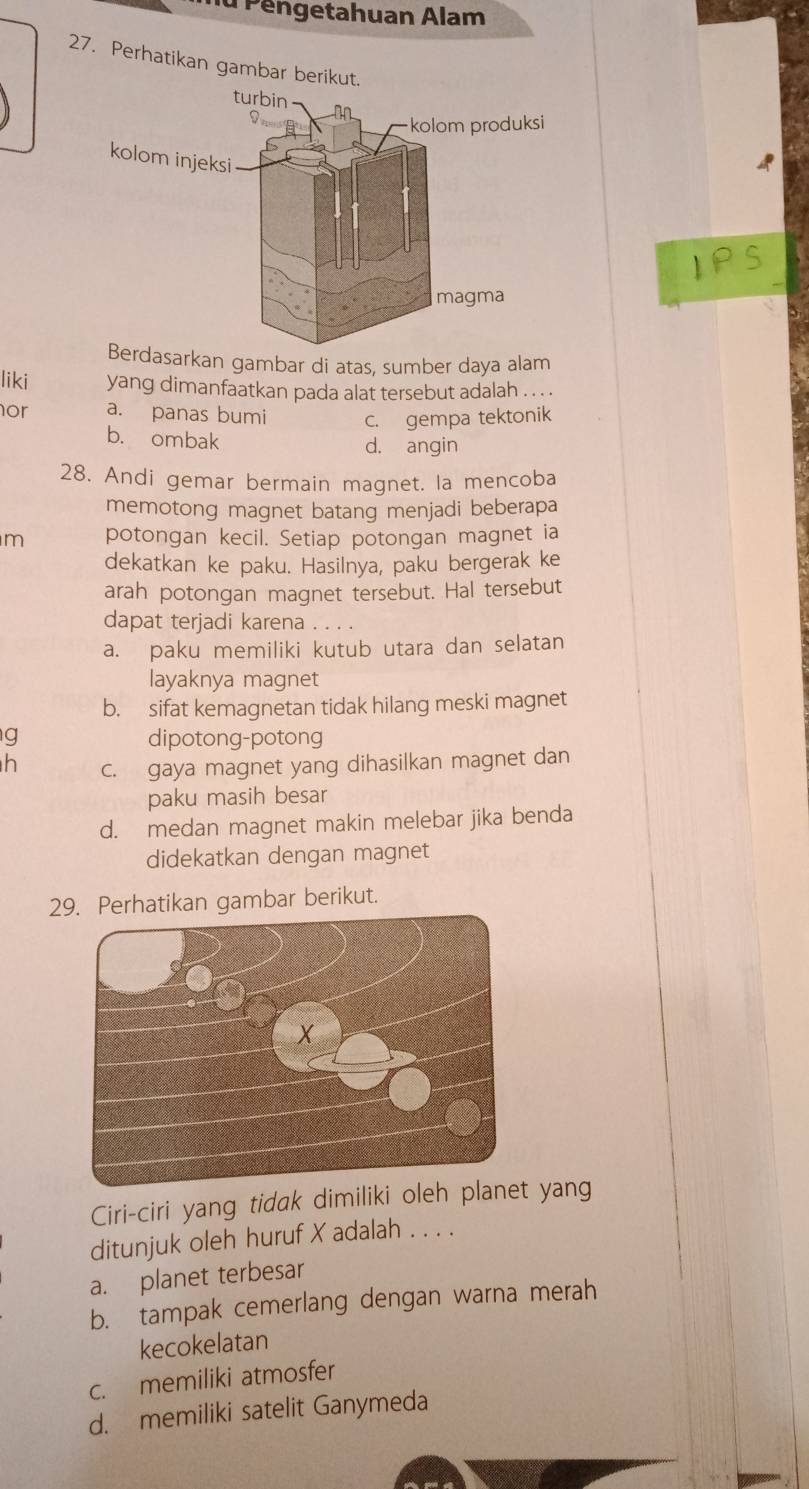 Pengetahuan Alam
27. Perhatikan gambar berikut.
asarkan gambar di atas, sumber daya alam
liki yang dimanfaatkan pada alat tersebut adalah . . . .
or a. panas bumi c. gempa tektonik
b. ombak
d. angin
28. Andi gemar bermain magnet. la mencoba
memotong magnet batang menjadi beberapa
m potongan kecil. Setiap potongan magnet ia
dekatkan ke paku. Hasilnya, paku bergerak ke
arah potongan magnet tersebut. Hal tersebut
dapat terjadi karena
a. paku memiliki kutub utara dan selatan
layaknya magnet
b. sifat kemagnetan tidak hilang meski magnet
g dipotong-potong
h c. gaya magnet yang dihasilkan magnet dan
paku masih besar
d. medan magnet makin melebar jika benda
didekatkan dengan magnet
29. Perhatikan gambar berikut.
Ciri-ciri yang tidak dimiliki oleh planet yang
ditunjuk oleh huruf X adalah . . . .
a. planet terbesar
b. tampak cemerlang dengan warna merah
kecokelatan
c. memiliki atmosfer
d. memiliki satelit Ganymeda