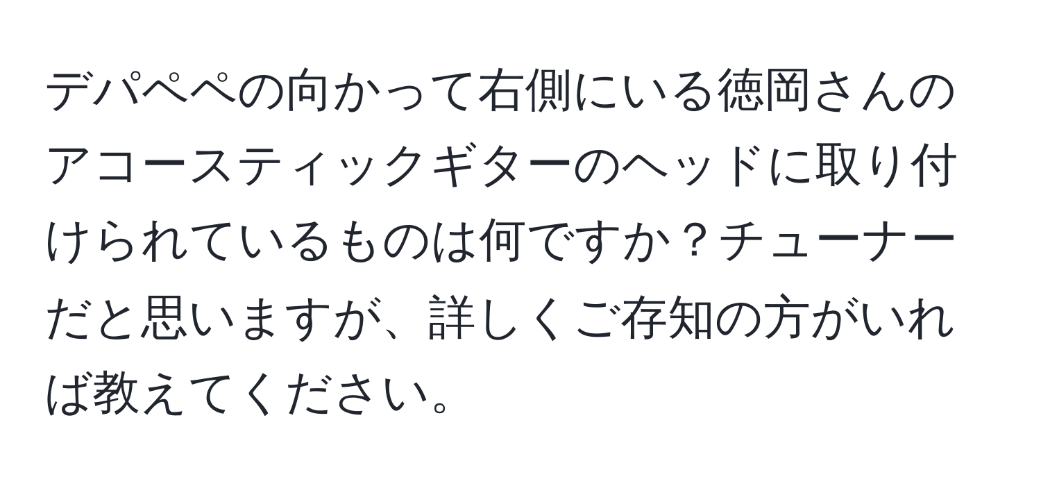 デパペペの向かって右側にいる徳岡さんのアコースティックギターのヘッドに取り付けられているものは何ですか？チューナーだと思いますが、詳しくご存知の方がいれば教えてください。