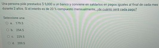 Una persona pide prestados $ 5,000 a un banco y conviene en saldarlos en pagos iguales al final de cada mes
durante 2 años. Si el interés es de 20 % compuesto mensualmente, ¿ de cuánto será cada pago?
Seleccione una:
a. 179.5
b. 254.5
c. 229.5
d. 209.5