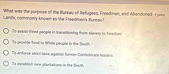 What was the purpose of the Bureau of Refugees, Freedmen, and Abandoned 1 point
Lands, commonly known as the Freedmen's Bureau?
To assist freed people in transitioning from slavery to freedom
To provide food to White people in the South
To enforce strict laws against former Confederate leaders
To establish new plantations in the South