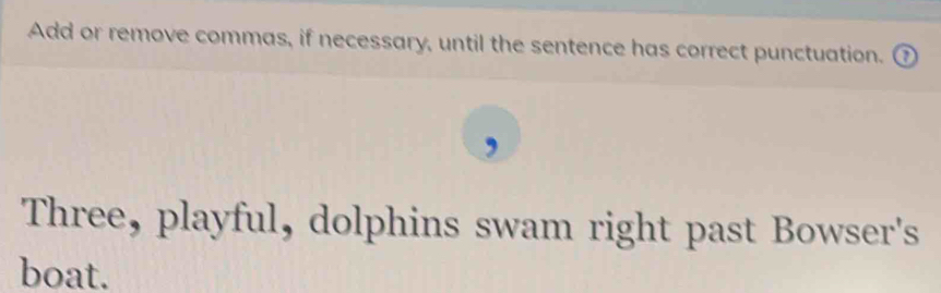 Add or remove commas, if necessary, until the sentence has correct punctuation. 
Three, playful, dolphins swam right past Bowser's 
boat.