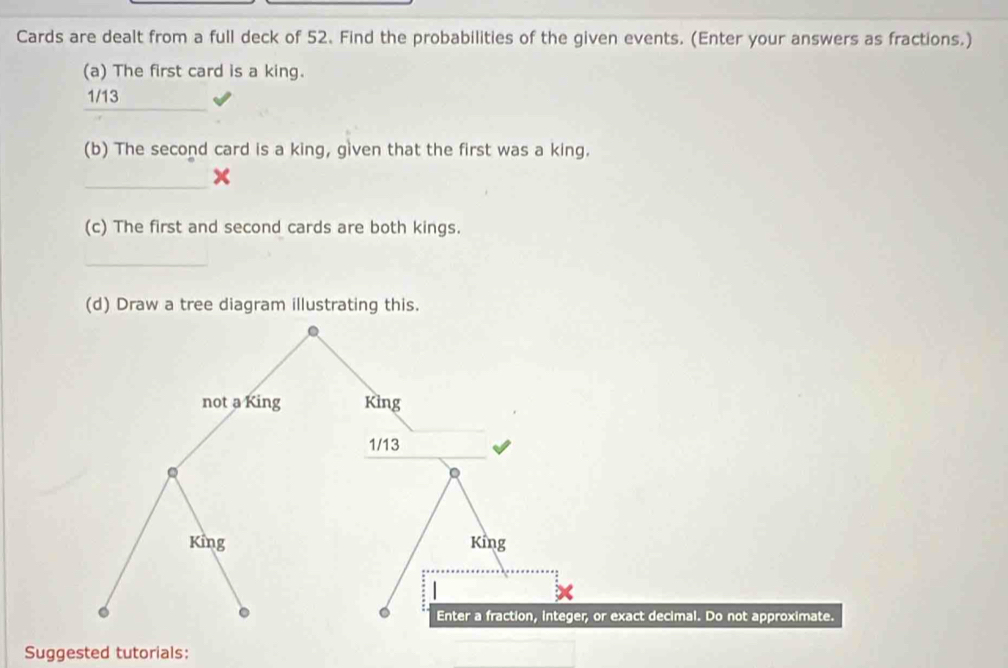 Cards are dealt from a full deck of 52. Find the probabilities of the given events. (Enter your answers as fractions.) 
(a) The first card is a king. 
_
1/13
(b) The second card is a king, given that the first was a king. 
_ 
(c) The first and second cards are both kings. 
_ 
(d) Draw a tree diagram illustrating this. 
not a King King
1/13
King King 
。 
。 Enter a fraction, integer, or exact decimal. Do not approximate. 
Suggested tutorials: