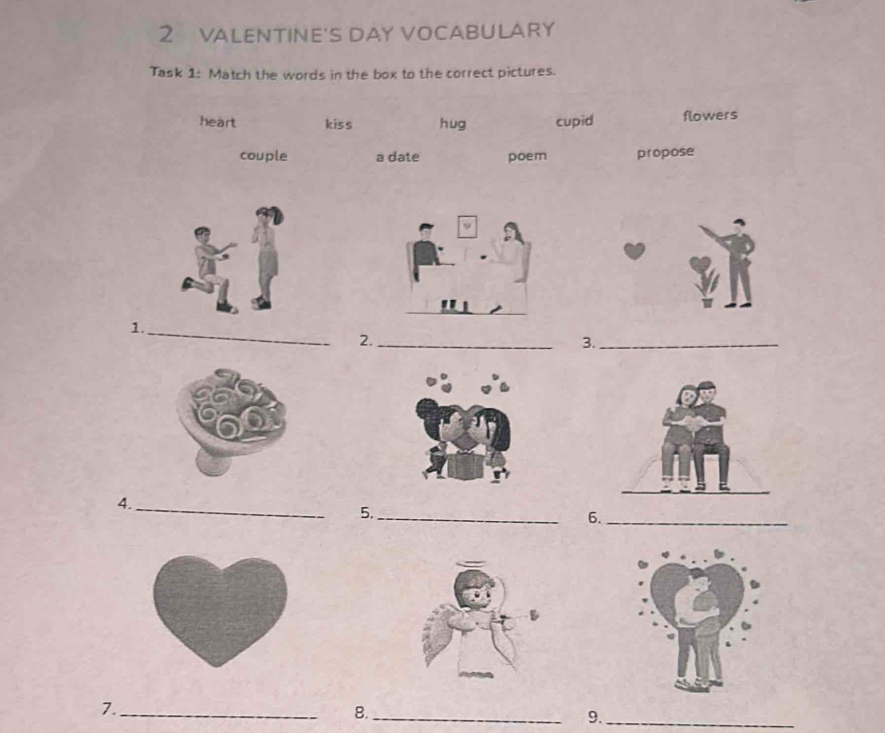 VALENTINE'S DAY VOCABULARY 
Task 1: Match the words in the box to the correct pictures. 
heart kiss hug cupid flowers 
couple a date poem propose 
1. 
_ 
2._ 
3._ 
4._ 
5._ 
6._ 
7._ 
8._ 
9._