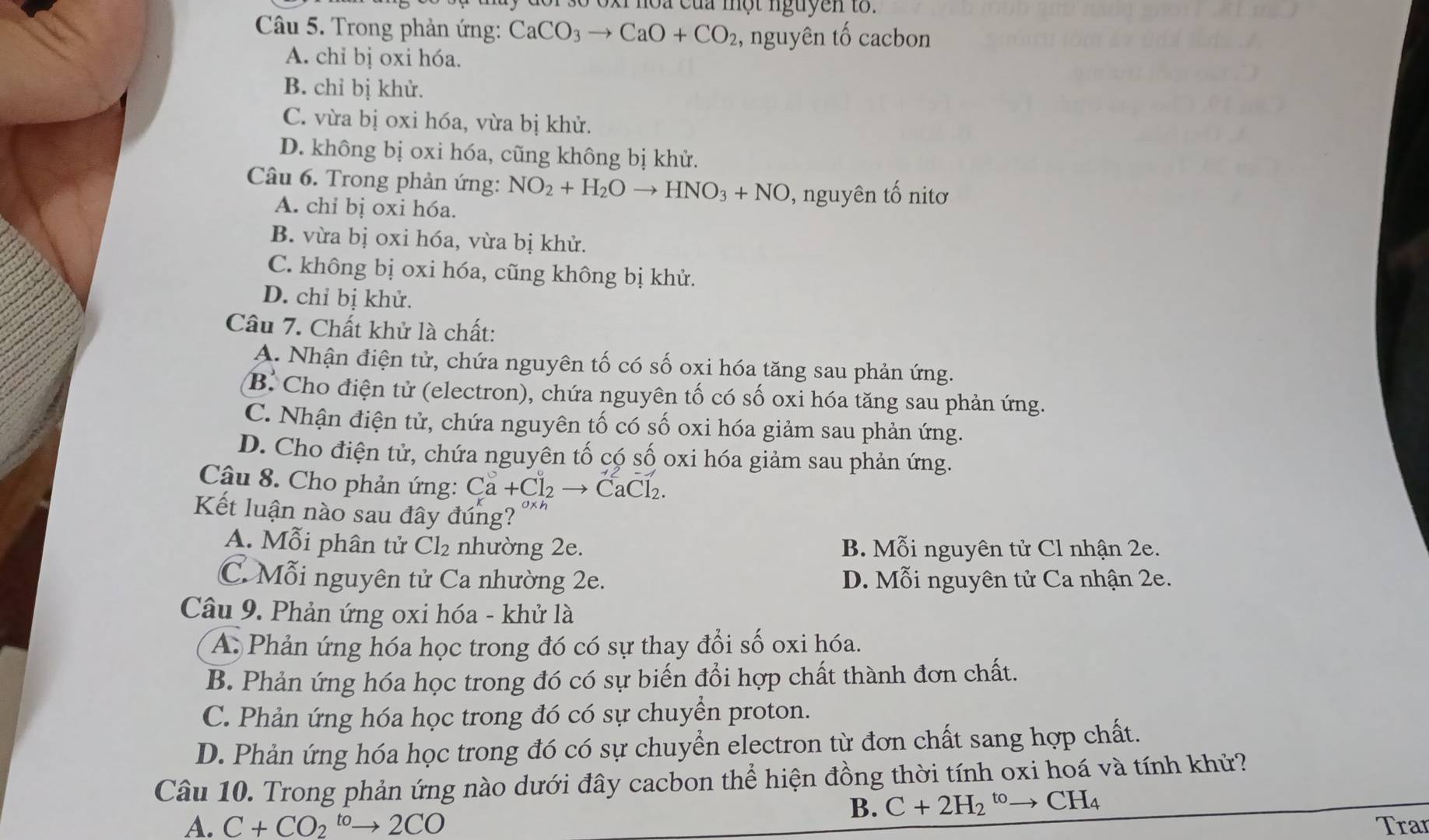 ho a của một nguyen to . 
Câu 5. Trong phản ứng: CaCO_3to CaO+CO_2 , nguyên tố cacbon
A. chỉ bị oxi hóa.
B. chỉ bị khử.
C. vừa bị oxi hóa, vừa bị khử.
D. không bị oxi hóa, cũng không bị khử.
Câu 6. Trong phản ứng: NO_2+H_2Oto HNO_3+NO , nguyên tố nitơ
A. chỉ bị oxi hóa.
B. vừa bị oxi hóa, vừa bị khử.
C. không bị oxi hóa, cũng không bị khử.
D. chỉ bị khử.
Câu 7. Chất khử là chất:
A. Nhận điện tử, chứa nguyên tố có số oxi hóa tăng sau phản ứng.
B. Cho điện tử (electron), chứa nguyên tố có số oxi hóa tăng sau phản ứng.
C. Nhận điện tử, chứa nguyên tố có số oxi hóa giảm sau phản ứng.
D. Cho điện tử, chứa nguyên tố có số oxi hóa giảm sau phản ứng.
Câu 8. Cho phản ứng: Ca+Cl_2to CaCl_2.
Kết luận nào sau đây đúng? 0xh
A. Mỗi phân tử Cl₂ nhường 2e. B. Mỗi nguyên tử Cl nhận 2e.
C. Mỗi nguyên tử Ca nhường 2e. D. Mỗi nguyên tử Ca nhận 2e.
Câu 9. Phản ứng oxi hóa - khử là
A. Phản ứng hóa học trong đó có sự thay đổi số oxi hóa.
B. Phản ứng hóa học trong đó có sự biến đổi hợp chất thành đơn chất.
C. Phản ứng hóa học trong đó có sự chuyền proton.
D. Phản ứng hóa học trong đó có sự chuyển electron từ đơn chất sang hợp chất.
Câu 10. Trong phản ứng nào dưới đây cacbon thể hiện đồng thời tính oxi hoá và tính khử?
B. C+2H_2^((to)to CH_4)
A. C+CO_2^(to)to 2CO Tran