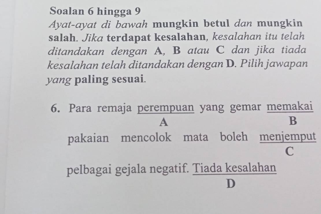 Soalan 6 hingga 9 
Ayat-ayat di bawah mungkin betul dan mungkin 
salah. Jika terdapat kesalahan, kesalahan itu telah 
ditandakan dengan A, B atau C dan jika tiada 
kesalahan telah ditandakan dengan D. Pilih jawapan 
yang paling sesuai. 
6. Para remaja perempuan yang gemar memakai 
A 
B 
pakaian mencolok mata boleh menjemput 
C 
pelbagai gejala negatif. Tiada kesalahan 
D