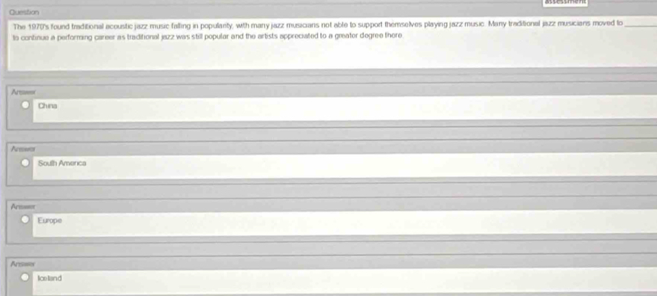 Question
The 1970's found traditional acoustic jazz music falling in populanty, with many jazz musicians not able to support themselves playing jazz music. Many traditional jazz musicians moved lo_
to continue a performing career as traditional jazz was still popular and the artists appreciated to a greater degree thore
Arswt
China
Acese
South America
Arsse
Europe
Ansaes
Iceliand