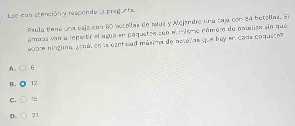 Lee con atención y responde la pregunta.
Paula tiene una caja con 60 botellas de agua y Alejandro una caja con 84 botellas. Si
ambos van a repartir el agua en paquetes con el mismo número de botellas sin que
sobre ninguna, ¿cuál es la cantidad máxima de botellas que hay en cada paquete?
A. 6
B. 12
C. 15
D. 21