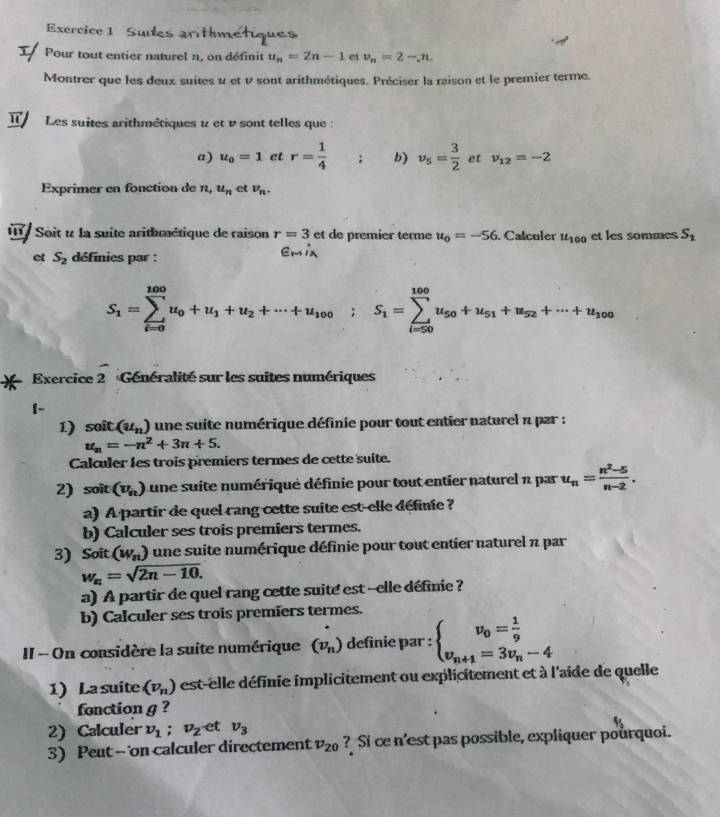 Sute             
Pour tout entier naturel n, on définit u_n=2n-1 et v_n=2-,n.
Montrer que les deux suites u et v sont arithmétiques. Préciser la raison et le premier terme.
Les suites arithmétiques u et v sont telles que :
a) u_0=1 et r=frac 14^((circ); b) v_5)= 3/2  et nu _12=-2
Exprimer en fonction de n,u_n et v_n.
I Soit u la suite arithmétique de raison r=3 et de premier terme u_0=-56. Calculer u_100 et les sommes S_1
et S_2 définies par : Em ix
S_1=sumlimits _(i=0)^(100)u_0+u_1+u_2+·s +u_100;S_1=sumlimits _(i=50)^(100)u_50+u_51+u_52+·s +u_100
Exercice frac 2 Généralité sur les suites numériques
1-
1) soit (u_n) une suite numérique définie pour tout entier naturel n par :
u_n=-n^2+3n+5.
Calculer les trois premiers termes de cette suite.
2) soit (v_n) Lune suite numériqué définie pour tout entier naturel n par u_n= (n^2-5)/n-2 .
a) A partir de quel rang cette suite est-elle définie ?
b) Calculer ses trois premiers termes.
3) Soit (w_n) une suite numérique définie pour tout entier naturel  par
w_n=sqrt(2n-10).
a) A partir de quel rang cette suite est --elle définie?
b) Calculer ses trois premiers termes.
II - On considère la suite numérique (v_n) definie par : beginarrayl v_0= 1/9  v_n+1=3v_n-4endarray.
1) La suite (v_n) est-elle définie implicitement ou explicitement et à l'aide de quelle
fonction g ?
2) Calculer v_1;v_2 et v_3
3) Peut -- 'on calculer directement v_20 ? Si ce n'est pas possible, expliquer pourquoi.