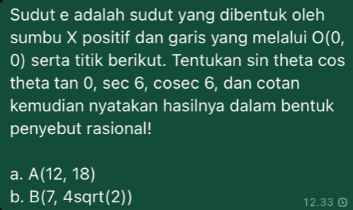 Sudut e adalah sudut yang dibentuk oleh
sumbu X positif dan garis yang melalui O(0,
0) serta titik berikut. Tentukan sin theta cos
theta tan 0, sec 6, cosec 6, dan cotan
kemudian nyatakan hasilnya dalam bentuk
penyebut rasional!
a. A(12,18)
b. B(7,4sqrt(2)) 12.33 Q