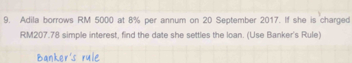 Adila borrows RM 5000 at 8% per annum on 20 September 2017. If she is charged
RM207.78 simple interest, find the date she settles the loan. (Use Banker's Rule)