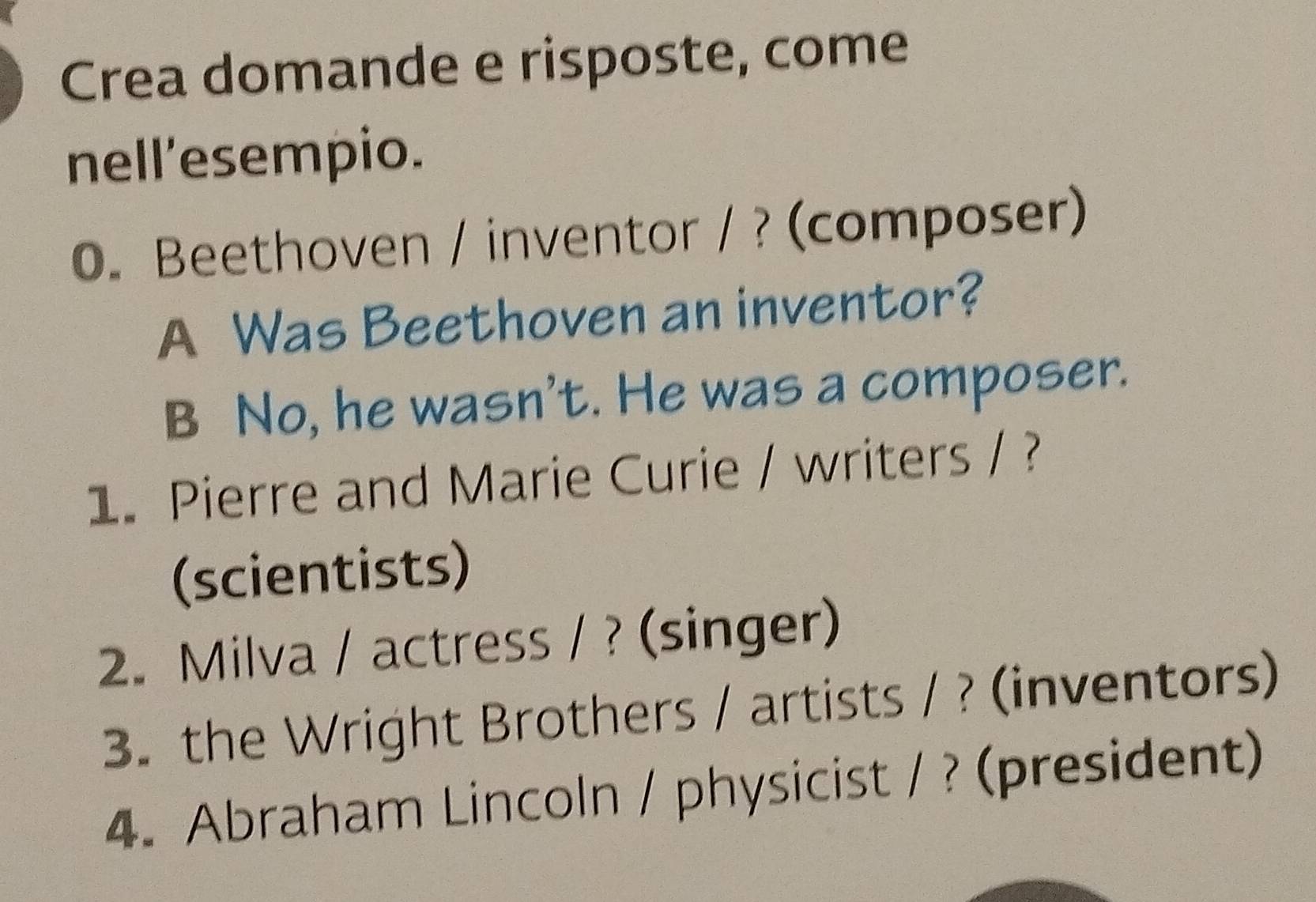 Crea domande e risposte, come 
nell'esempio. 
0. Beethoven / inventor / ? (composer) 
A Was Beethoven an inventor? 
B No, he wasn't. He was a composer. 
1. Pierre and Marie Curie / writers / ? 
(scientists) 
2. Milva / actress / ? (singer) 
3. the Wright Brothers / artists / ? (inventors) 
4. Abraham Lincoln / physicist / ? (president)