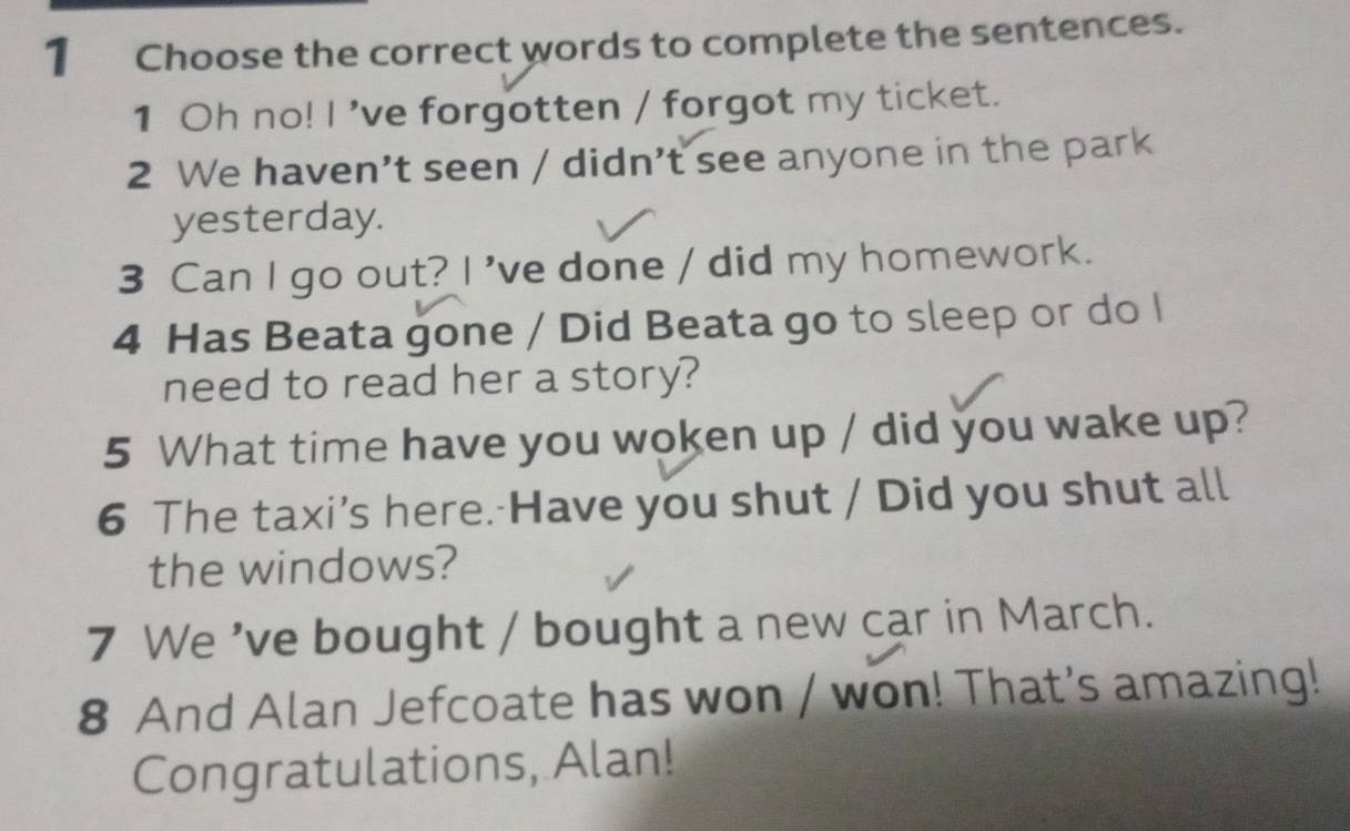 Choose the correct words to complete the sentences. 
1 Oh no! I 've forgotten / forgot my ticket. 
2 We haven’t seen / didn’t see anyone in the park 
yesterday. 
3 Can I go out? I 've done / did my homework. 
4 Has Beata gone / Did Beata go to sleep or do I 
need to read her a story? 
5 What time have you woken up / did you wake up? 
6 The taxi’s here. Have you shut / Did you shut all 
the windows? 
7 We 've bought / bought a new car in March. 
8 And Alan Jefcoate has won / won! That's amazing! 
Congratulations, Alan!