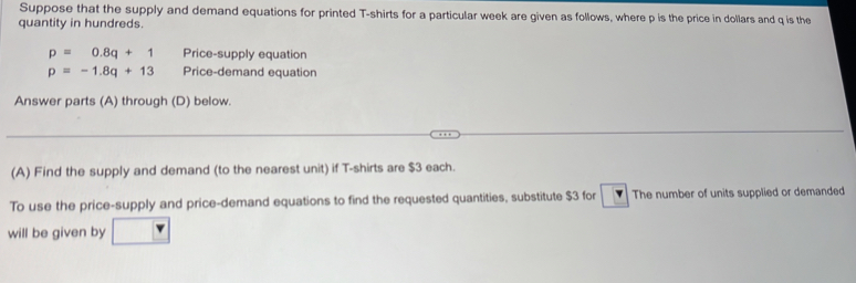 Suppose that the supply and demand equations for printed T-shirts for a particular week are given as follows, where p is the price in dollars and q is the 
quantity in hundreds.
p=0.8q+1 Price-supply equation
p=-1.8q+13 Price-demand equation 
Answer parts (A) through (D) below. 
(A) Find the supply and demand (to the nearest unit) if T-shirts are $3 each. 
To use the price-supply and price-demand equations to find the requested quantities, substitute $3 for The number of units supplied or demanded 
will be given by