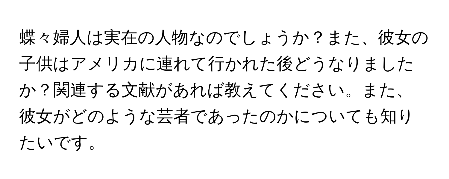 蝶々婦人は実在の人物なのでしょうか？また、彼女の子供はアメリカに連れて行かれた後どうなりましたか？関連する文献があれば教えてください。また、彼女がどのような芸者であったのかについても知りたいです。