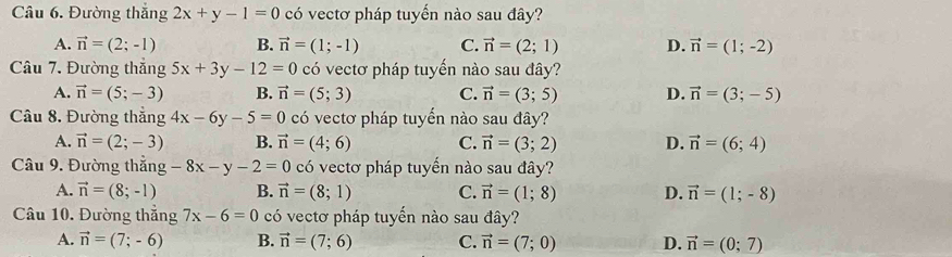 Đường thắng 2x+y-1=0 có vectơ pháp tuyến nào sau đây?
A. vector n=(2;-1) B. vector n=(1;-1) C. vector n=(2;1) D. vector n=(1;-2)
Câu 7. Đường thắng 5x+3y-12=0 có vectơ pháp tuyến nào sau đây?
A. vector n=(5;-3) B. vector n=(5;3) C. vector n=(3;5) D. vector n=(3;-5)
Câu 8. Đường thẳng 4x-6y-5=0 có vectơ pháp tuyển nào sau đây?
A. vector n=(2;-3) B. vector n=(4;6) C. vector n=(3;2) D. vector n=(6;4)
Câu 9. Đường thắng -8x-y-2=0 có vectơ pháp tuyến nào sau đây?
A. vector n=(8;-1) B. vector n=(8;1) C. vector n=(1;8) D. vector n=(1;-8)
Câu 10. Đường thắng 7x-6=0 có vectơ pháp tuyến nào sau đây?
A. vector n=(7;-6) B. vector n=(7;6) C. vector n=(7;0) D. vector n=(0;7)