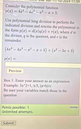 a n 1171072024 11:59 
Consider the polynomial function
p(x)=4x^4-4x^3-x^2-x+5. 
Use polynomial long division to perform the 
indicated division and rewrite the polynomial in 
the form p(x)=d(x)q(x)+r(x) , where d is 
the divisor, q is the quotient, and r is the 
remainder.
(4x^4-4x^3-x^2-x+5)/ (x^2-3x+3)
p(x)=
Preview 
Box 1: Enter your answer as an expression. 
Example: 3x^(wedge)2+1, x/5, (a+b)/c
Be sure your variables match those in the 
question 
Points possible: 1 License 
Unlimited attempts. 
Submit